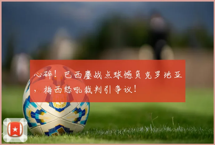 心碎!巴西鏖战点球憾负克罗地亚,梅西怒吼裁判引争议!
