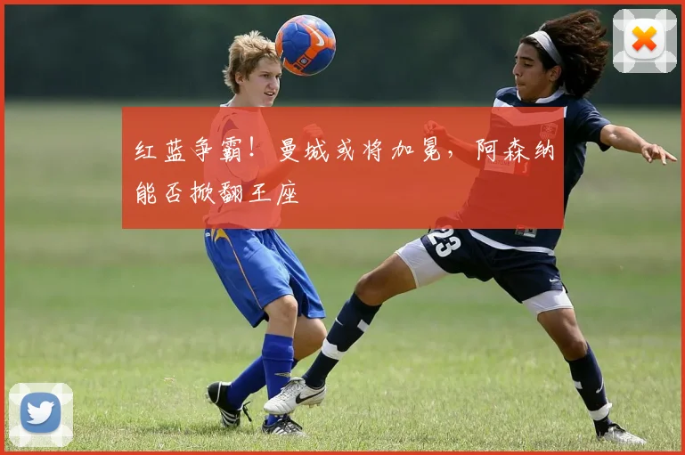 红蓝争霸！曼城或将加冕，阿森纳能否掀翻王座