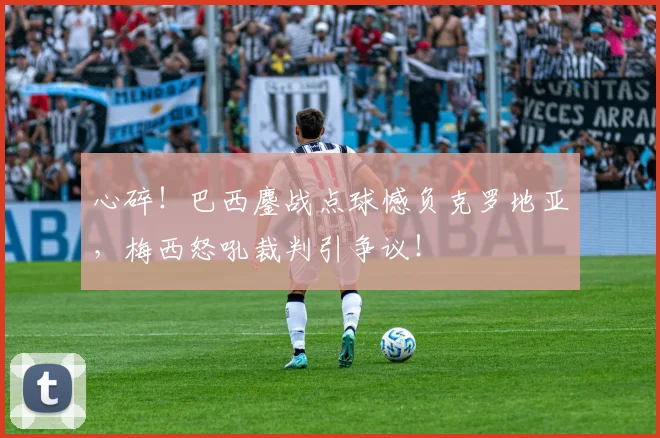 心碎!巴西鏖战点球憾负克罗地亚,梅西怒吼裁判引争议!