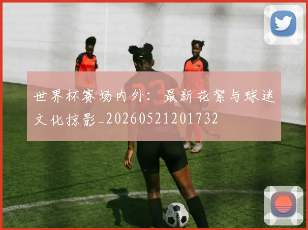 世界杯赛场内外:最新花絮与球迷文化掠影_20260521201732