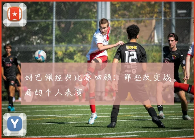 姆巴佩经典比赛回顾:那些改变战局的个人表演