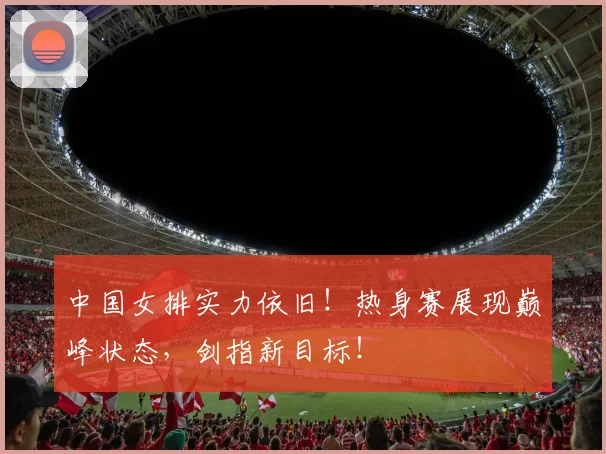 中国女排实力依旧!热身赛展现巅峰状态,剑指新目标!