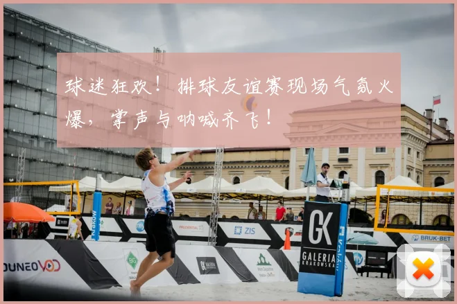 球迷狂欢!排球友谊赛现场气氛火爆,掌声与呐喊齐飞!