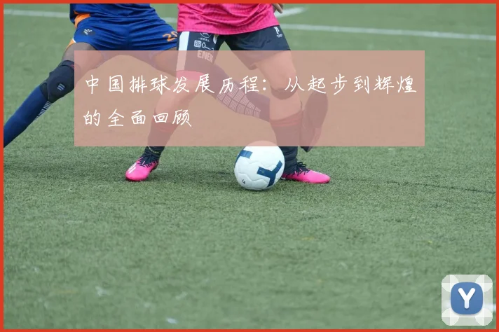 中国排球发展历程：从起步到辉煌的全面回顾