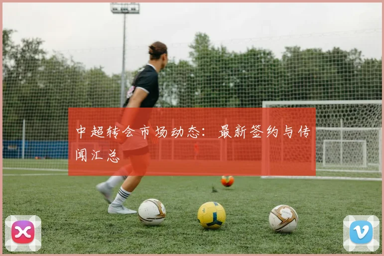 中超转会市场动态：最新签约与传闻汇总