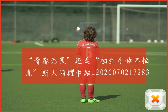 “青春无畏”还是“初生牛犊不怕虎”新人闪耀中超_20260702172835