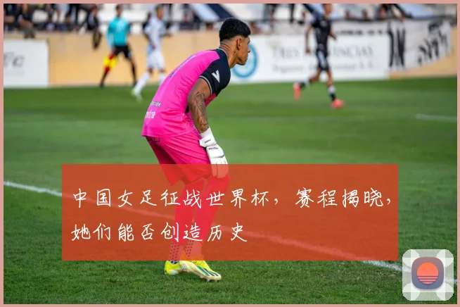 中国女足征战世界杯,赛程揭晓,她们能否创造历史
