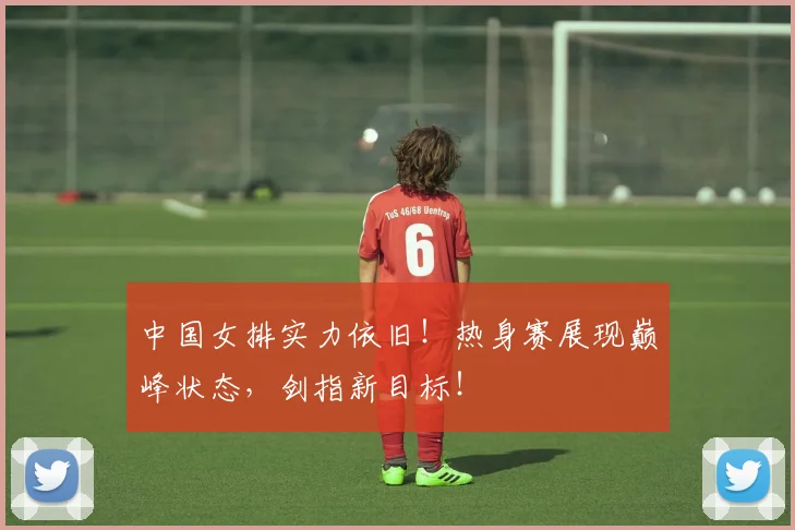 中国女排实力依旧!热身赛展现巅峰状态,剑指新目标!