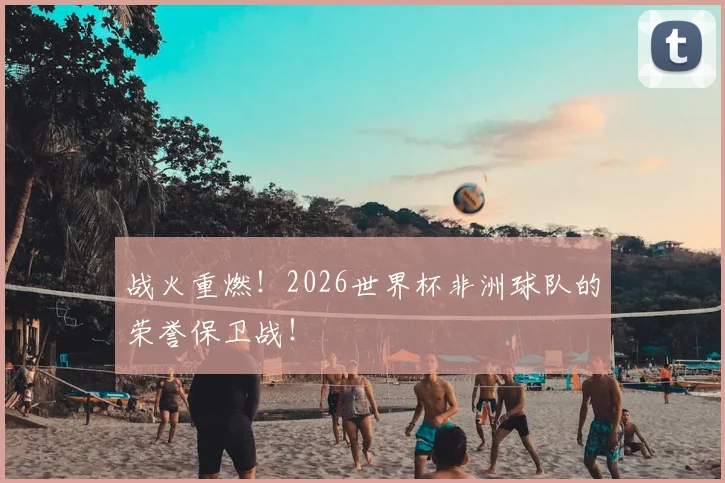 战火重燃！2026世界杯非洲球队的荣誉保卫战！