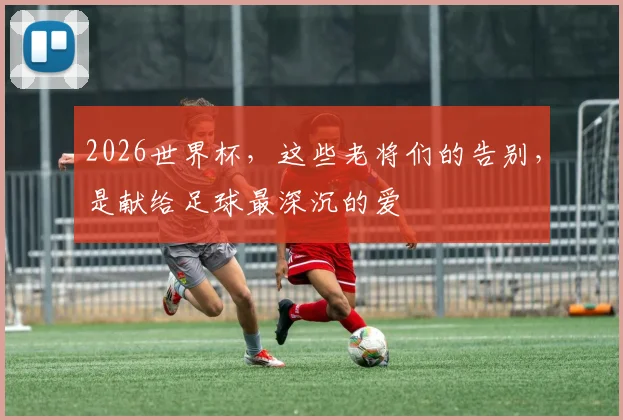 2026世界杯,这些老将们的告别,是献给足球最深沉的爱