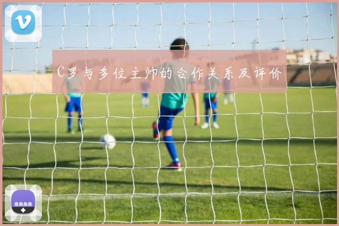 C罗与多位主帅的合作关系及评价