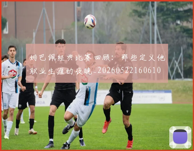 姆巴佩经典比赛回顾:那些定义他职业生涯的夜晚_20260522160610