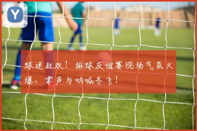 球迷狂欢!排球友谊赛现场气氛火爆,掌声与呐喊齐飞!