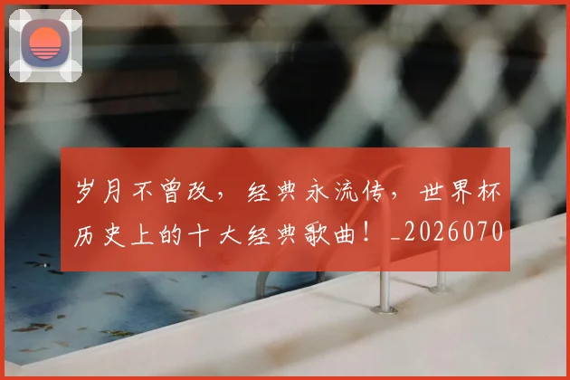 岁月不曾改,经典永流传,世界杯历史上的十大经典歌曲!_20260703234102
