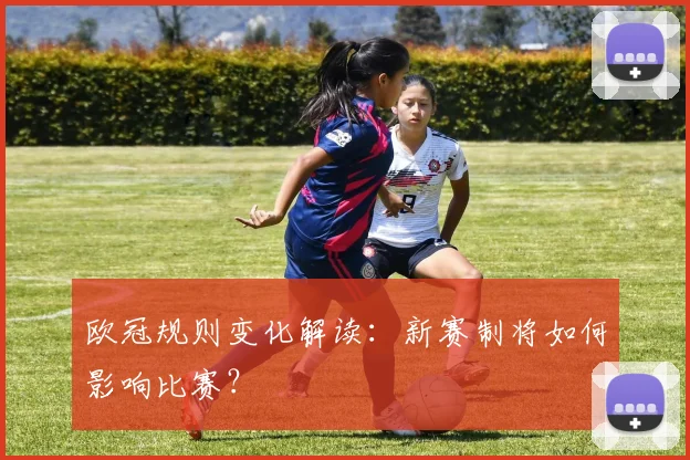 欧冠规则变化解读:新赛制将如何影响比赛?