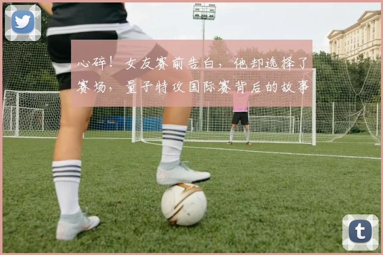 心碎!女友赛前告白,他却选择了赛场,量子特攻国际赛背后的故事