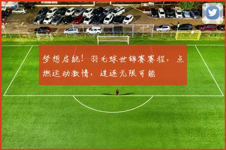 梦想启航!羽毛球世锦赛赛程,点燃运动激情,追逐无限可能