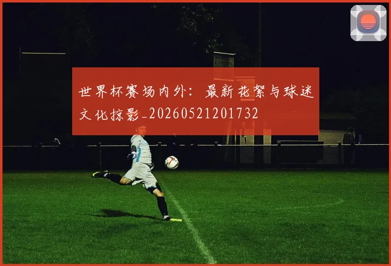 世界杯赛场内外:最新花絮与球迷文化掠影_20260521201732